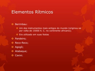 Elementos Rítmicos
 Berimbau:
 Um dos instrumentos mais antigos do mundo (originou-se
por volta de 15000 A. C. no continente africano);
 Era utilizado em suas festas
 Pandeiro;
 Reco-Reco;
 Agogô;
 Atabaque;
 Caxixi.
 
