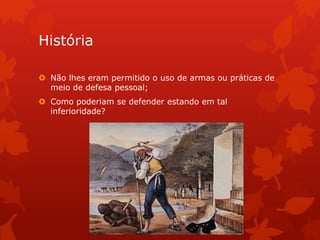 História
 Não lhes eram permitido o uso de armas ou práticas de
meio de defesa pessoal;
 Como poderiam se defender estando em tal
inferioridade?
 