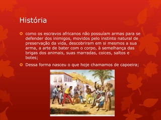 História
 como os escravos africanos não possuíam armas para se
defender dos inimigos, movidos pelo instinto natural de
preservação da vida, descobriram em si mesmos a sua
arma, a arte de bater com o corpo, à semelhança das
brigas dos animais, suas marradas, coices, saltos e
botes;
 Dessa forma nasceu o que hoje chamamos de capoeira;
 
