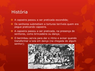 História
 A capoeira passou a ser praticada escondida;
 Os senhores submetiam a torturas terríveis quem era
pegue praticando capoeira.
 A capoeira passou a ser praticada, na presença de
senhores, como brincadeira ou dança;
 O berimbau servia para dar o ritmo e avisar quando
transformar a luta em dança (na chegada de algum
senhor);
 