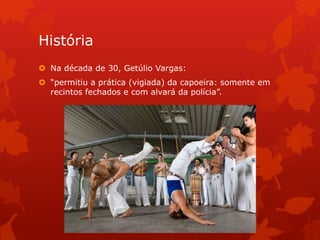História
 Na década de 30, Getúlio Vargas:
 “permitiu a prática (vigiada) da capoeira: somente em
recintos fechados e com alvará da polícia”.
 