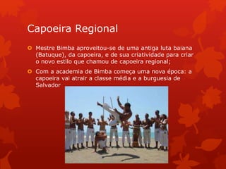 Capoeira Regional
 Mestre Bimba aproveitou-se de uma antiga luta baiana
(Batuque), da capoeira, e de sua criatividade para criar
o novo estilo que chamou de capoeira regional;
 Com a academia de Bimba começa uma nova época: a
capoeira vai atrair a classe média e a burguesia de
Salvador
 