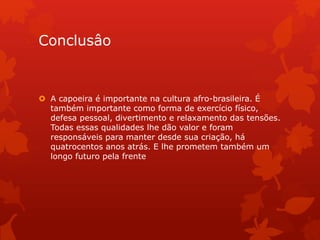 Conclusâo
 A capoeira é importante na cultura afro-brasileira. É
também importante como forma de exercício físico,
defesa pessoal, divertimento e relaxamento das tensões.
Todas essas qualidades lhe dão valor e foram
responsáveis para manter desde sua criação, há
quatrocentos anos atrás. E lhe prometem também um
longo futuro pela frente
 