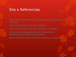 Site e Referencias
http://resumos.netsaber.com.br/resumo-45742/origem-da-
capoeira
https://pt.wikipedia.org/wiki/Capoeira
https://pt.wikipedia.org/wiki/Capoeira_de_Angola
https://www.resumoescolar.com.br/historia-do-
brasil/resumo-da-historia-da-capoeira
https://mundufc.jimdo.com/instrumentos-de-capoeira/
 
