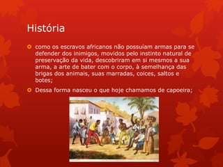 História
 como os escravos africanos não possuíam armas para se
defender dos inimigos, movidos pelo instinto natural de
preservação da vida, descobriram em si mesmos a sua
arma, a arte de bater com o corpo, à semelhança das
brigas dos animais, suas marradas, coices, saltos e
botes;
 Dessa forma nasceu o que hoje chamamos de capoeira;
 