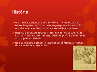 História
 em 1888 foi abolida a escravidão e muitos escravos
foram largados nas ruas sem emprego e a capoeira foi
um dos meios utilizados para a sobrevivência deles.
 mesmo depois de abolida a escravidão, os capoeiristas
continuaram a sofrer perseguições da polícia e eram mal
vistos pela sociedade.
 na sua maioria passam a integrar as já famosas maltas
de capoeira e a criar outras
 