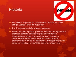 História
 Em 1890 a capoeira foi considerada “fora da lei” pelo
antigo Código Penal da República.
 2 a 6 meses de prisão a quem ousasse:
 Fazer nas ruas e praças públicas exercício de agilidade e
destreza corporal conhecida pela denominação
capoeiragem: andar em carreiras, com armas ou
instrumentos capazes de produzir lesão corporal,
promovendo tumulto ou desordens, ameaçando pessoa
certa ou incerta, ou incutindo temor de algum mal
 