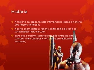 História
 A história da capoeira está intimamente ligada à história
dos negros no Brasil;
 Negros submetidos a regime de trabalho de sol a sol
comandados pelo chicote;
 para que o regime escravocrata não entrasse em
colapso, mais castigos e torturas eram aplicados aos
escravos;

 