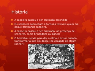História
 A capoeira passou a ser praticada escondida;
 Os senhores submetiam a torturas terríveis quem era
pegue praticando capoeira.
 A capoeira passou a ser praticada, na presença de
senhores, como brincadeira ou dança;

 O berimbau servia para dar o ritmo e avisar quando
transformar a luta em dança (na chegada de algum
senhor);

 