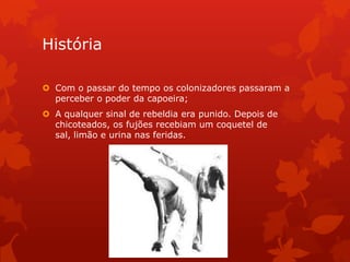 História
 Com o passar do tempo os colonizadores passaram a
perceber o poder da capoeira;
 A qualquer sinal de rebeldia era punido. Depois de
chicoteados, os fujões recebiam um coquetel de
sal, limão e urina nas feridas.

 