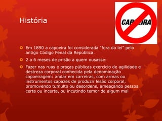 História

 Em 1890 a capoeira foi considerada “fora da lei” pelo
antigo Código Penal da República.
 2 a 6 meses de prisão a quem ousasse:
 Fazer nas ruas e praças públicas exercício de agilidade e
destreza corporal conhecida pela denominação
capoeiragem: andar em carreiras, com armas ou
instrumentos capazes de produzir lesão corporal,
promovendo tumulto ou desordens, ameaçando pessoa
certa ou incerta, ou incutindo temor de algum mal

 