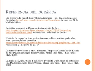 REFERENCIA BIBLIOGRÁFICA
Cia terreiro do Brasil. São Félix do Araguaia – MI. Frases do mestre
Pastinha. http://ciaterreiro.br.tripod.com/frases.htm <acesso em 24 de
abril de 2014>
Resistência capoeira. Capoeira instrumento da Paz.
http://capoeiraresistenciasm.blogspot.com.br/2012/02/capoeira-
instrumento-da-paz.html. <acesso em 24 de abril de 2014>
História da capoeira. A capoeira é como um livro, muitos podem ler,
mas...poucos podem entender.
http://esquivaoxossi.no.comunidades.net/index.php?pagina=1214187514
<acesso em 24 de abril de 2014>
Caderno do Professor. 9 ano 1 bimestre. Proposta Curricular do Estado
de São Paulo: Educação Física/ Coord. Maria Inês Fini. – São Paulo:
SEE, 2008.
Caderno do Aluno. 9 ano 1 bimestre. Proposta Curricular do Estado de
São Paulo: Educação Física/ Coord. Maria Inês Fini. – São Paulo: SEE,
2009.
 