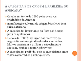 A CAPOEIRA É DE ORIGEM BRASILEIRA OU
AFRICANA?
 Criada em torno de 1600 pelos escravos
originários da Angola;
 manifestação cultural de origem brasileira com
raízes africana;
 A capoeira foi importante na fuga dos negros
para os quilombos;
 Depois de 1888 (libertação dos escravos) os
negros foram marginalizados discriminados.
Muitos passaram a utilizar a capoeira para
saquear, roubar e tentar sobreviver;
 A capoeira foi proibida, pois os capoeiristas eram
vistos como vadios e delinquentes.
 