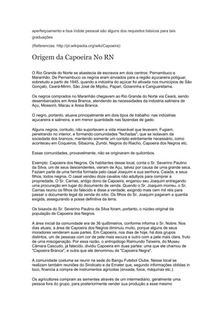 aperfeiçoamento e boa índole pessoal são alguns dos requisitos básicos para tais
graduações
(Referencias: http://pt.wikipedia.org/wiki/Capoeira)
Origem da Capoeira No RN
O Rio Grande do Norte se abastecia de escravos em dois centros: Pernambuco e
Maranhão. De Pernambuco os negros eram enviados para a região açucareira potiguar,
sobretudo a partir de 1845, quando a indústria do açúcar foi ativada nos municípios de São
Gonçalo, Ceará-Mirim, São José de Mipibu, Papari, Goianinha e Canguaretama.
Os negros comprados no Maranhão chegavam ao Rio Grande do Norte via Ceará, sendo
desembarcados em Areia Branca, atendendo às necessidades da indústria salineira de
Açu, Mossoró, Macau e Areia Branca.
O negro, portanto, atuava principalmente em dois tipos de trabalho: nas indústrias
açucareira e salineira, e em menor quantidade nas fazendas de gado.
Alguns negros, contudo, não suportavam a vida miserável que levavam. Fugiam,
penetrando no interior, e formando comunidades "fechadas", que se isolavam da
sociedade dos brancos, mantendo somente um contato estritamente necessário, como
aconteceu em Coqueiros, Sibaúma, Zumbi, Negros do Riacho, Capoeira dos Negros etc.
Essas comunidades, provavelmente, não se originaram de quilombos.
Exemplo: Capoeira dos Negros. Os habitantes desse local, conta o Sr. Severino Paulino
da Silva, um de seus descendentes, vieram de Açu, talvez por causa de uma grande seca.
Faziam parte de uma família formada pelo casal Joaquim e sua senhora, Caiada, e seus
filhos, todos negros. O casal vendeu doze cavalos não adultyos para comprar a
propriedade. O Sr. Carrias, antigo dono da Capoeira, enganou seu Joaquim entregando
uma procuração em lugar do documento de venda. Quando o Sr. Joaquim morreu, o Sr.
Carrias reuniu os filhos do falecido e disse a verdade, exigindo mais cem mil réis para
passar o documento legal da venda do sítio. Os filhos do Sr. Joaquim pagaram a quantia
exigida, assegurando a posse definitiva da terra.
Os bisavós do Sr. Severino Paulino da Silva foram, portanto, o núcleo original da
população de Capoeira dos Negros.
A área inicial da comunidade era de 36 quilômetros, conforme informa o Sr. Nobre. Nos
dias atuais, a área de Capoeira dos Negros diminuiu muito, porque alguns de seus
moradores venderam suas partes. Em Capoeira, nos dias de hoje, há dois grupos
distintos, um de pessoas com cor de pele mais escura e outro com a pele mais clara, fruto
de uma miscigenação. Por essa razão, o antropólogo Raimundo Teixeira, do Museu
Câmara Cascudo, já falecido, dividiu Capoeira em duas partes: uma que ele chamou de
"Capoeira Branca", e outra que ele denominou de "Capoeira Negra".
A comunidade costuma se reunir na sede do Bangu Futebol Clube. Nesse local se
realizam também reuniões do Sindicato e da Emater que, segundo informações obtidas in
loco, financia a compra de instrumentos agrícolas (enxada, foice, máquinas etc.).
Os agricultores compram as sementes através de um intermediário, geralmente uma
pessoa fora do grupo, para posteriormente vender sua produção a esse mesmo
 