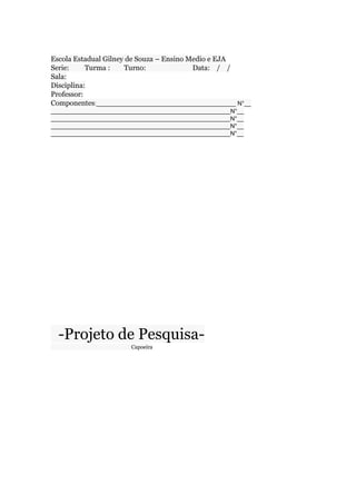 Escola Estadual Gilney de Souza – Ensino Medio e EJA
Serie: Turma : Turno: Data: / /
Sala:
Disciplina:
Professor:
Componentes:__________________________________________ N°__
______________________________________________________N°__
______________________________________________________N°__
______________________________________________________N°__
______________________________________________________N°__
-Projeto de Pesquisa-
Capoeira
 