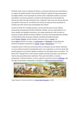 No Brasil, assim como no restante da América, os escravos africanos eram submetidos a
um regime de trabalho forçado. Eram também forçados à adoção da língua portuguesa e
da religião católica. Como expressão da revolta contra o tratamento violento a que eram
submetidos, os escravos passaram a praticar a luta tradicional do sul de Angola nos
terrenos de mata mais rala conhecidos como "capoeiras" (termo que vem do tupi kapu'era,
que significa "mata que foi", se referindo aos trechos de mata que eram queimados ou
cortados para abrir terreno para as plantações dos índios)6
.
A partir do século XVI, Portugal começou a enviar escravos para as suas colônias,
provenientes primariamente da África Ocidental. O Brasil, com seu vasto território, foi o
maior receptor da migração de escravos, com quase quarenta por cento de todos os
escravos enviados através do Oceano Atlântico. Os povos mais frequentemente vendidos
no Brasil faziam parte dos grupos sudanês (composto principalmente pelos
povos Iorubá e Daomé), guineo-sudanês, dos povos Malesi e hauçá e do
grupo banto (incluindo os congos, os quimbundos e os Kasanjes), provenientes dos
territórios localizados atualmente em Angola, Congo e Moçambique.[carece de fontes]
A capoeira ainda é motivo de controvérsia entre os estudiosos de sua história, sobretudo
no que se refere ao período compreendido entre o seu surgimento e o início do século XIX,
quando aparecem os primeiros registros confiáveis com descrições sobre sua prática. 7
No
século XVI, Portugal tinha um dos maiores impérios coloniais da Europa, mas carecia de
mão de obra para efetivamente colonizá-lo. Para suprir este déficit, os colonos
portugueses, no Brasil, tentaram, no início, capturar e escravizar os povos indígenas, algo
que logo se demonstrou impraticável. A solução foi o tráfico de escravos africanos.8
"Jogar Capoeira" ou Danse de laGuerre, de Johann Moritz Rugendas, de 1835
 