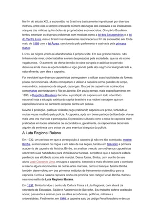 No fim do século XIX, a escravidão no Brasil era basicamente impraticável por diversos
motivos, entre eles o sempre crescente número das fugas dos escravos e os incessantes
ataques das milícias quilombolas às propriedades escravocratas. O império Brasileiro
tentou amenizar os diversos problemas com medidas como a lei dos Sexagenários e a lei
do Ventre Livre, mas o Brasil invevitavelmente reconheceria o fim da escravidão em 13 de
maio de 1888 com a lei Áurea, sancionada pelo parlamento e assinada pela princesa
Isabel.
Livres, os negros viram-se abandonados à própria sorte. Em sua grande maioria, não
tinham onde viver, onde trabalhar e eram desprezados pela sociedade, que os via como
vagabundos. O aumento da oferta de mão de obra europeia e asiática do período
diminuía ainda mais as oportunidades e logo grande parte dos negros foi marginalizada e,
naturalmente, com eles a capoeira.
Foi inevitável que diversos capoeiristas começassem a utilizar suas habilidades de formas
pouco convencionais. Muitos começaram a utilizar a capoeira como guardas de corpo,
mercenários, assassinos de aluguel, capangas. Grupos de capoeiristas conhecidos
comomaltas aterrorizavam o Rio de Janeiro. Em pouco tempo, mais especificamente em
1890, a República Brasileira decretou a proibição da capoeira em todo o território
nacional,vista a situação caótica da capital brasileira e a notável vantagem que um
capoeirista levava no confronto corporal contra um policial.
Devido à proibição, qualquer cidadão pego praticando capoeira era preso, torturado e
muitas vezes mutilado pela polícia. A capoeira, após um breve período de liberdade, via-se
mais uma vez malvista e perseguida. Expressões culturais como a roda de capoeira eram
praticadas em locais afastados ou escondidos e, geralmente, os capoeiristas deixavam
alguém de sentinela para avisar de uma eventual chegada da polícia.
A Luta Regional Baiana
Em 1932, um período em que a perseguição à capoeira já não era tão acentuada, mestre
Bimba, exímio lutador no ringue e em lutas de rua ilegais, fundou em Salvador a primeira
academia de capoeira da história. Bimba, ao analisar o modo como diversos capoeiristas
utilizavam suas habilidades para impressionar turistas, acreditava que a capoeira estaria
perdendo sua eficiência como arte marcial. Dessa forma, Bimba, com auxílio de seu
aluno José Cisnando Lima, enxugou a capoeira, tornando-a mais eficiente para o combate
e inseriu alguns movimentos de outras artes marciais, como o batuque. Mestre Bimba
também desenvolveu um dos primeiros métodos de treinamento sistemático para a
capoeira. Como a palavra capoeira ainda era proibida pelo código Penal, Bimba chamou
seu novo estilo de Luta Regional Baiana.
Em 1937, Bimba fundou o centro de Cultura Física e Luta Regional, com alvará da
secretaria da Educação, Saúde e Assistência de Salvador. Seu trabalho obteve aceitação
social, passando a ensinar para as elites econômicas, políticas, militares e
universitárias. Finalmente, em 1940, a capoeira saiu do código Penal brasileiro e deixou
 