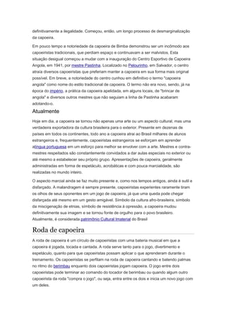 definitivamente a ilegalidade. Começou, então, um longo processo de desmarginalização
da capoeira.
Em pouco tempo a notoriedade da capoeira de Bimba demonstrou ser um incômodo aos
capoeiristas tradicionais, que perdiam espaço e continuavam a ser malvistos. Esta
situação desigual começou a mudar com a inauguração do Centro Esportivo de Capoeira
Angola, em 1941, por mestre Pastinha. Localizado no Pelourinho, em Salvador, o centro
atraía diversos capoeiristas que preferiam manter a capoeira em sua forma mais original
possível. Em breve, a notoriedade do centro cunhou em definitivo o termo "capoeira
angola" como nome do estilo tradicional de capoeira. O termo não era novo, sendo, já na
época do império, a prática da capoeira apelidada, em alguns locais, de "brincar de
angola" e diversos outros mestres que não seguiam a linha de Pastinha acabaram
adotando-o.
Atualmente
Hoje em dia, a capoeira se tornou não apenas uma arte ou um aspecto cultural, mas uma
verdadeira exportadora da cultura brasileira para o exterior. Presente em dezenas de
países em todos os continentes, todo ano a capoeira atrai ao Brasil milhares de alunos
estrangeiros e, frequentemente, capoeiristas estrangeiros se esforçam em aprender
alíngua portuguesa em um esforço para melhor se envolver com a arte. Mestres e contra-
mestres respeitados são constantemente convidados a dar aulas especiais no exterior ou
até mesmo a estabelecer seu próprio grupo. Apresentações de capoeira, geralmente
administradas em forma de espetáculo, acrobáticas e com pouca marcialidade, são
realizadas no mundo inteiro.
O aspecto marcial ainda se faz muito presente e, como nos tempos antigos, ainda é sutil e
disfarçado. A malandragem é sempre presente, capoeiristas experientes raramente tiram
os olhos de seus oponentes em um jogo de capoeira, já que uma queda pode chegar
disfarçada até mesmo em um gesto amigável. Símbolo da cultura afro-brasileira, símbolo
da miscigenação de etnias, símbolo de resistência à opressão, a capoeira mudou
definitivamente sua imagem e se tornou fonte de orgulho para o povo brasileiro.
Atualmente, é considerada patrimônio Cultural Imaterial do Brasil
Roda de capoeira
A roda de capoeira é um círculo de capoeiristas com uma bateria musical em que a
capoeira é jogada, tocada e cantada. A roda serve tanto para o jogo, divertimento e
espetáculo, quanto para que capoeiristas possam aplicar o que aprenderam durante o
treinamento. Os capoeiristas se perfilam na roda de capoeira cantando e batendo palmas
no ritmo do berimbau enquanto dois capoeiristas jogam capoeira. O jogo entre dois
capoeiristas pode terminar ao comando do tocador de berimbau ou quando algum outro
capoeirista da roda "compra o jogo", ou seja, entra entre os dois e inicia um novo jogo com
um deles.
 