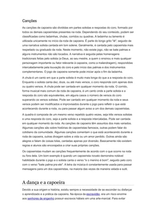 Canções
As canções de capoeira são divididas em partes solistas e respostas do coro, formado por
todos os demais capoeiristas presentes na roda. Dependendo do seu conteúdo, podem ser
classificadas como ladainhas, chulas, corridos ou quadras. A ladainha ou lamento é
utilizada unicamente no início da roda de capoeira. É parte do longo grito "iê", seguido de
uma narrativa solista cantada em tom solene. Geralmente, é cantada pelo capoeirista mais
respeitado ou graduado da roda. Neste momento, não existe jogo, não se bate palmas e
alguns instrumentos não são tocados. A narrativa é seguida pelas homenagens
tradicionais feitas pelo solista (a Deus, ao seu mestre, a quem o ensinou e mais qualquer
personagem importante ou fator relevante à capoeira, como a malandragem), respondidas
intercaladamente pela louvação do coro e pelo início das palmas e dos instrumentos
complementares. O jogo de capoeira somente pode iniciar após o fim da ladainha.
A chula é um canto em que a parte solista é muito mais longa do que a a resposta do coro.
Enquanto o solista canta dez, doze, ou até mais versos, o coro responde com apenas dois
ou quatro versos. A chula pode ser cantada em qualquer momento da roda. O corrido,
forma musical mais comum da roda de capoeira, é um canto onde a parte solista e a
resposta do coro são equivalentes, em alguns casos o número de versos do coro
superando os versos solistas. Pode ser cantado em qualquer momento da roda e seus
versos podem ser modificados e improvisados durante o jogo para refletir o que está
acontecendo durante a roda, ou para passar algum aviso a um dos demais capoeiristas.
A quadra é composta de um mesmo verso repetido quatro vezes, seja três versos solistas
e uma resposta do coro, seja a parte solista e a resposta intercaladas. Pode ser cantada
em qualquer momento da roda. As canções de capoeira têm assuntos dos mais variados.
Algumas canções são sobre histórias de capoeiristas famosos, outras podem falar do
cotidiano da comunidade. Algumas canções comentam o que está acontecendo durante a
roda de capoeira, outras divagam sobre a vida ou um amor perdido. Outras ainda são
alegres e falam de coisas tolas, cantadas apenas por diversão. Basicamente não existem
regras e alunos são encorajados a criar suas próprias canções.
Os capoeiristas mudam as canções frequentemente de acordo com o que ocorre na roda
ou fora dela. Um bom exemplo é quando um capoeirista novato demonstra notável
habilidade durante o jogo e o solista canta o verso "e o menino é bom", seguido pelo coro
com o verso "bate palma pra ele". A letra da música é constantemente usada para passar
mensagens para um dos capoeiristas, na maioria das vezes de maneira velada e sutil.
A dança e a capoeira
Devido a sua origem e história, existiu sempre a necessidade de se esconder ou disfarçar
o aprendizado e a prática da capoeira. Na época da escravidão, era um risco enorme
aos senhores de engenho possuir escravos hábeis em uma arte-marcial. Para evitar
 