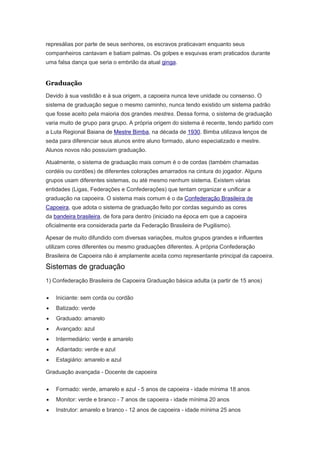 represálias por parte de seus senhores, os escravos praticavam enquanto seus
companheiros cantavam e batiam palmas. Os golpes e esquivas eram praticados durante
uma falsa dança que seria o embrião da atual ginga.
Graduação
Devido à sua vastidão e à sua origem, a capoeira nunca teve unidade ou consenso. O
sistema de graduação segue o mesmo caminho, nunca tendo existido um sistema padrão
que fosse aceito pela maioria dos grandes mestres. Dessa forma, o sistema de graduação
varia muito de grupo para grupo. A própria origem do sistema é recente, tendo partido com
a Luta Regional Baiana de Mestre Bimba, na década de 1930. Bimba utilizava lenços de
seda para diferenciar seus alunos entre aluno formado, aluno especializado e mestre.
Alunos novos não possuíam graduação.
Atualmente, o sistema de graduação mais comum é o de cordas (também chamadas
cordéis ou cordões) de diferentes colorações amarrados na cintura do jogador. Alguns
grupos usam diferentes sistemas, ou até mesmo nenhum sistema. Existem várias
entidades (Ligas, Federações e Confederações) que tentam organizar e unificar a
graduação na capoeira. O sistema mais comum é o da Confederação Brasileira de
Capoeira, que adota o sistema de graduação feito por cordas seguindo as cores
da bandeira brasileira, de fora para dentro (iniciado na época em que a capoeira
oficialmente era considerada parte da Federação Brasileira de Pugilismo).
Apesar de muito difundido com diversas variações, muitos grupos grandes e influentes
utilizam cores diferentes ou mesmo graduações diferentes. A própria Confederação
Brasileira de Capoeira não é amplamente aceita como representante principal da capoeira.
Sistemas de graduação
1) Confederação Brasileira de Capoeira Graduação básica adulta (a partir de 15 anos)
Iniciante: sem corda ou cordão
Batizado: verde
Graduado: amarelo
Avançado: azul
Intermediário: verde e amarelo
Adiantado: verde e azul
Estagiário: amarelo e azul
Graduação avançada - Docente de capoeira
Formado: verde, amarelo e azul - 5 anos de capoeira - idade mínima 18 anos
Monitor: verde e branco - 7 anos de capoeira - idade mínima 20 anos
Instrutor: amarelo e branco - 12 anos de capoeira - idade mínima 25 anos
 