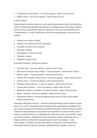 Contramestre: azul e branco - 17 anos de capoeira - idade mínima 30 anos
Mestre: branco - 22 anos de capoeira - idade mínima 35 anos
2) Outro sistema
Sistema mais comumente usado por muitos grupos regularizados, porém não-filiados por
opção à Confederação Brasileira de Capoeira por variadas razões. Este sistema utiliza as
cores primárias e secundárias, sendo as misturas de cores nas cordas descritas como
"Transformações", ou seja, simbolizando a saída de uma graduação e ingresso à outra
seguinte.
Iniciante: sem corda ou cordão
Batizado: Crua (não leva tinta ou coloração)
Graduado Iniciante: Crua e Amarela
Graduado: Amarela
Intermediário: Amarela e Laranja
Adiantado: Laranja
Estagiário: Laranja e azul
Graduação avançada - Docente de capoeira
Formado: Azul - 5 anos de capoeira - idade mínima 18 anos
Monitor em Formação: Azul e Verde - 7 anos de capoeira - idade mínima 18 anos
Monitor: Verde - 7 anos de capoeira - idade mínima 20 anos
Instrutor em Formação: Verde e Roxa - 12 anos de capoeira - idade mínima 23 anos
Instrutor: Roxa - 12 anos de capoeira - idade mínima 25 anos
Professor: Roxa e Marrom - 17 anos de capoeira - idade mínima 28 anos
Contra-mestre: Marrom - 17 anos de capoeira - idade mínima 30 anos
Mestrando: Marrom e Vermelha - 20 anos de capoeira - idade mínima 33 anos
Mestre: Vermelha - 22 anos de capoeira - idade mínima 35 anos
Grão-Mestre: Branca - 36 anos de capoeira e pelo menos 18 anos como mestre -
idade mínima 55 anos
Graduação infantil (até 14 anos) — idêntica à graduação básica, porém metade da corda
possui a cor cinza. A graduação infantil restringe-se até a graduação de estagiário. Para
que o aluno se gradue como docente de capoeira deve atingir a idade mínima de 18 anos.
O tempo de cada graduação varia conforme sua importância. As cordas iniciais, como a
verde e a amarela, podem ser conquistadas em menos de um ano; por outro lado, chegar
às cordas avançadas, notadamente as de contramestre e mestre, pode levar anos, e
exige-se profundo conhecimento da capoeira para serem conquistadas — esse
conhecimento, no entanto, não quer dizer saltos ou acrobacias, mas conhecimento
instrumental, teórico, prática de docência, qualidade de jogo, respeito, cursos de
 