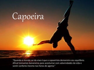 Capoeira
“Quando o mundo sai do eixo é que o capoeirista demonstra seu equilíbrio.
Afinal treinamos bananeiras para acostumar com adversidades da vida e
sentir conforto mesmo nas horas de agonia.”
 