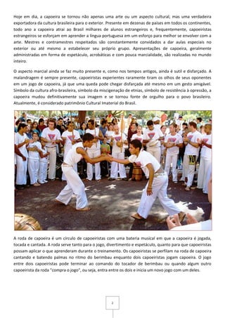 2
Hoje em dia, a capoeira se tornou não apenas uma arte ou um aspecto cultural, mas uma verdadeira
exportadora da cultura brasileira para o exterior. Presente em dezenas de países em todos os continentes,
todo ano a capoeira atrai ao Brasil milhares de alunos estrangeiros e, frequentemente, capoeiristas
estrangeiros se esforçam em aprender a língua portuguesa em um esforço para melhor se envolver com a
arte. Mestres e contramestres respeitados são constantemente convidados a dar aulas especiais no
exterior ou até mesmo a estabelecer seu próprio grupo. Apresentações de capoeira, geralmente
administradas em forma de espetáculo, acrobáticas e com pouca marcialidade, são realizadas no mundo
inteiro.
O aspecto marcial ainda se faz muito presente e, como nos tempos antigos, ainda é sutil e disfarçado. A
malandragem é sempre presente, capoeiristas experientes raramente tiram os olhos de seus oponentes
em um jogo de capoeira, já que uma queda pode chegar disfarçada até mesmo em um gesto amigável.
Símbolo da cultura afro-brasileira, símbolo da miscigenação de etnias, símbolo de resistência à opressão, a
capoeira mudou definitivamente sua imagem e se tornou fonte de orgulho para o povo brasileiro.
Atualmente, é considerado patrimônio Cultural Imaterial do Brasil.
A roda de capoeira é um círculo de capoeiristas com uma bateria musical em que a capoeira é jogada,
tocada e cantada. A roda serve tanto para o jogo, divertimento e espetáculo, quanto para que capoeiristas
possam aplicar o que aprenderam durante o treinamento. Os capoeiristas se perfilam na roda de capoeira
cantando e batendo palmas no ritmo do berimbau enquanto dois capoeiristas jogam capoeira. O jogo
entre dois capoeiristas pode terminar ao comando do tocador de berimbau ou quando algum outro
capoeirista da roda "compra o jogo", ou seja, entra entre os dois e inicia um novo jogo com um deles.
 