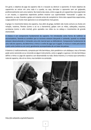 3
Em geral, o objetivo do jogo da capoeira não é o nocaute ou destruir o oponente. O maior objetivo do
capoeirista ao entrar em uma roda é a queda, ou seja, derrubar o oponente sem ser golpeado,
preferencialmente com uma rasteira. Na maioria das vezes, entre o jogo de um capoeirista mais experiente
e um novato, o capoeirista experiente prefere mostrar sua superioridade "marcando" o golpe no
oponente, ou seja, freando o golpe um instante antes de completá-lo. Entre dois capoeiristas experientes,
o jogo poderá ser muito mais agressivo e as consequências mais graves.
A ginga é o movimento básico da capoeira, mas além da ginga, também são muito comuns os chutes em
rotação, rasteiras, floreios (como o aú ou a bananeira), golpes com as mãos, cabeçadas, esquivas,
acrobacias (como o salto mortal), giros apoiados nas mãos ou na cabeça e movimentos de grande
elasticidade.
A música é um componente fundamental da capoeira. Foi introduzida como forma de ludibriar os
escravizadores, fazendo-os acreditar que os escravos estavam dançando e cantando, quando na verdade
estavam desenvolvendo e treinando uma arte marcial para se defenderem. Componente fundamental de
uma roda de capoeira, ela determina o ritmo e o estilo do jogo que é jogado. A música é criada pela bateria
e pelo canto (solista ou em coro), geralmente acompanhados de um bater de palmas.
A bateria é, tradicionalmente, composta por três berimbaus, dois pandeiros e um atabaque, mas o formato
pode variar excluindo-se ou incluindo-se algum instrumento, como o agogô e o ganzuá. Um dos berimbaus
define o ritmo e o jogo de capoeira a ser desenvolvido na roda. Desta maneira, é a música que comanda a
roda de capoeira, não só no ritmo, mas também no conteúdo.
http://pt.wikipedia.org/wiki/Capoeira
 