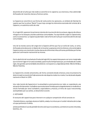 desarrollo de la lucha que más tarde se convirtió en la capoeira; sus creencias y ritos sobrevivían
disfrazados de inocentes danzas y festivos cantos.
La Capoeira se convirtió en una forma de lucha contra los opresores, un símbolo de libertad. Se
supone que fue la cultura "Bantú" la que trajo consigo los elementosesencialesdel entorno de la
Capoeira, un auténtico estilo de vida
En el sigloXVII,aparecenlosprimerosintentosde insurrecciónde losesclavos;algunosde ellosse
refugian en los bosques creando auténticas comunidades. Fue aquí donde surgió la Capoeira tal y
como la conocemos.La Capoeirapudohaber sidola forma de lucha por excelenciadentrode esas
comunidades.
Una de las teorías acerca del origen de la Capoeira afirma que fue un estilo de lucha, un arma,
disfrazadacomodanzacon el objeto de nolevantarsuspicaciasentrelos blancos;otracontemplala
Capoeiracomo una mezclade muchas danzasde diferentestribusafricanasprohibidasporformar
parte de la afirmación nacional de las mismas.
Conla aboliciónde laesclavitudafinalesdelsigloXIX,loscapoeiristaspasanaserseresmarginados
que notienenlugarenlanuevasociedad,ypasómuchotiempohastaque,yaamediadosde nuestro
siglo, dos grandes personalidades devolvieran a la Capoeira su dignidad perdida: Mestre Bimba y
Mestre Pastinha.
La Capoeira ha crecido velozmente y de forma constante desde entonces; esta circunstancia ha
determinadolacreaciónde federacionesde este deporteatodoslosniveles.Fue declaradodeporte
nacional en Brasil en 1974.
Una roda (sesión de Capoeira) en la actualidad es precisamente eso: todo un espectáculo; una
actuaciónde danzantes-luchadoresqueevolucionanfrenéticaperoelegantemente enmediode un
círculo formado por otros luchadores, espectadores y músicos, al ritmo de cuyos instrumentos,
acompañados por sus cantos, se desarrolla la sesión.
2. VESTUARIO
El vestuario del capoeirista para intervenir en cualquier competición oficial consiste en:
-Pantalónblanco,cuyobajo alcance el tobillo, atadoa la cintura por el cordel indicativode laclase
a la que pertenece el atleta.
a) Está prohibidoel usode pantalónde otrocolorque noseablanco,asimismoelusode cinturones,
bolsillos, etc.
 