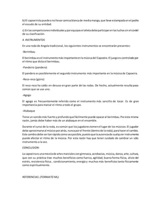 b) El capoeiristapuedeonollevarcamisablancade mediamanga,que lleve estampadaenel pecho
el escudo de su entidad.
c) Enlascompeticionesindividualesyporequiposel atletadebeparticiparenlasluchassinelcordel
de su clasificación.
4. INSTRUMENTOS
En una roda de Angola tradicional, los siguientes instrumentos se encontrarán presentes:
-Berimbau
El berimbauesel instrumentomásimportanteenlamúsicadel Capoeira.El juegoescontroladopor
el ritmo que dicta el berimbau.
-Pandeiro (pandero)
El pandero es posiblemente el segundo instrumento más importante en la música de Capoeira.
-Reco-reco (güiro)
El reco-reco ha caído en desuso en gran parte de las rodas. De hecho, actualmente resulta poco
común que se use uno.
-Agogo
El agogo es frecuentemente referido como el instrumento más sencillo de tocar. Es de gran
importancia para marcar el ritmo a todo el grupo.
-Atabaque
Tiene un sonidomás fuerte y profundoque fácilmente puede opacaral berimbau.Poresta misma
razón, jamás debe haber más de un atabaque en el ensamble.
Durante el curso de la roda, es común que losjugadorestomenel lugar de los músicos.El jugador
debe aproximarseal músicoporatrás,nuncaporel frente (dentrode laroda),parahacerel cambio.
Este cambiodebe sertanrápidocomoseaposible,puestoquelaausenciade cualquierinstrumento
puede afectar el ritmo de la música. Por esta razón hay que tener cuidado de cambiar un sólo
instrumento a la vez.
CONCLUSION:
La capoeiraesunamezclade artesmarcialescongimnasia,acrobacias,música,danza,arte,cultura,
que con su práctica trae muchos beneficios como fuerza, agilidad, buena forma física, alivio del
estrés, resistencia física , condicionamiento, energía y muchos más beneficios tanto físicamente
como espiritualmente.
REFERENCIAS: (FORMATO ML)
 