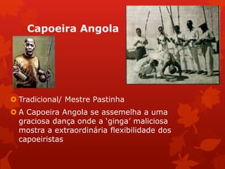 Capoeira Angola
 Tradicional/ Mestre Pastinha
 A Capoeira Angola se assemelha a uma
graciosa dança onde a ‘ginga’ maliciosa
mostra a extraordinária flexibilidade dos
capoeiristas
 