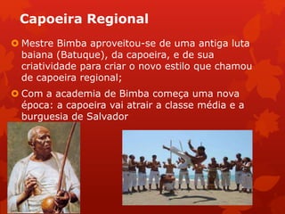 Capoeira Regional
 Mestre Bimba aproveitou-se de uma antiga luta
baiana (Batuque), da capoeira, e de sua
criatividade para criar o novo estilo que chamou
de capoeira regional;
 Com a academia de Bimba começa uma nova
época: a capoeira vai atrair a classe média e a
burguesia de Salvador
 