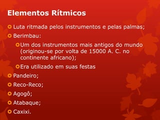 Elementos Rítmicos
 Luta ritmada pelos instrumentos e pelas palmas;
 Berimbau:
Um dos instrumentos mais antigos do mundo
(originou-se por volta de 15000 A. C. no
continente africano);
Era utilizado em suas festas
 Pandeiro;
 Reco-Reco;
 Agogô;
 Atabaque;
 Caxixi.
 