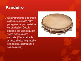 Pandeiro
 Este instrumento é de origem
asiática e era usado pelos
portugueses e por brasileiros
em procissões. Depois
passou a ser usado aqui em
várias manifestações
musicais. (Na capoeira da
Angola, a batida no pandeiro,
com floreios, acompanha o
som do caxixi.)
 