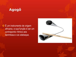 Agogô
 É um instrumento de origem
africana, e sua função é ser um
contraponto rítmico aos
berimbaus e ao atabaque.
 