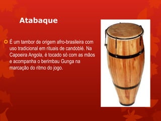 Atabaque
 É um tambor de origem afro-brasileira com
uso tradicional em rituais de candoblé. Na
Capoeira Angola, é tocado só com as mãos
e acompanha o berimbau Gunga na
marcação do ritmo do jogo.
 