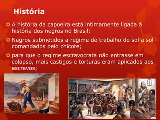 História
 A história da capoeira está intimamente ligada à
história dos negros no Brasil;
 Negros submetidos a regime de trabalho de sol a sol
comandados pelo chicote;
 para que o regime escravocrata não entrasse em
colapso, mais castigos e torturas eram aplicados aos
escravos;
 