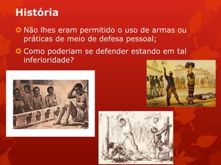 História
 Não lhes eram permitido o uso de armas ou
práticas de meio de defesa pessoal;
 Como poderiam se defender estando em tal
inferioridade?
 
