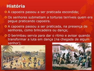 História
 A capoeira passou a ser praticada escondida;
 Os senhores submetiam a torturas terríveis quem era
pegue praticando capoeira.
 A capoeira passou a ser praticada, na presença de
senhores, como brincadeira ou dança;
 O berimbau servia para dar o ritmo e avisar quando
transformar a luta em dança (na chegada de algum
senhor);
 
