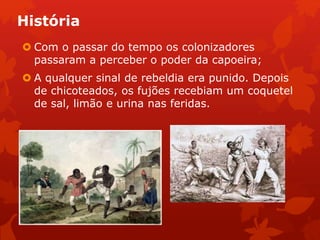 História
 Com o passar do tempo os colonizadores
passaram a perceber o poder da capoeira;
 A qualquer sinal de rebeldia era punido. Depois
de chicoteados, os fujões recebiam um coquetel
de sal, limão e urina nas feridas.
 