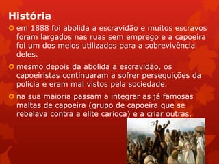 História
 em 1888 foi abolida a escravidão e muitos escravos
foram largados nas ruas sem emprego e a capoeira
foi um dos meios utilizados para a sobrevivência
deles.
 mesmo depois da abolida a escravidão, os
capoeiristas continuaram a sofrer perseguições da
polícia e eram mal vistos pela sociedade.
 na sua maioria passam a integrar as já famosas
maltas de capoeira (grupo de capoeira que se
rebelava contra a elite carioca) e a criar outras.
 