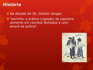 História
 Na década de 30, Getúlio Vargas:
 “permitiu a prática (vigiada) da capoeira:
somente em recintos fechados e com
alvará da polícia”.
 