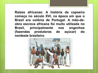 Raízes africanas: A história da capoeira
começa no século XVI, na época em que o
Brasil era colônia de Portugal. A mão-de-
obra escrava africana foi muito utilizada no
Brasil, principalmente nos engenhos
(fazendas produtoras de açúcar) do
nordeste brasileiro.
 