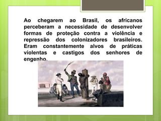 Ao chegarem ao Brasil, os africanos
perceberam a necessidade de desenvolver
formas de proteção contra a violência e
repressão dos colonizadores brasileiros.
Eram constantemente alvos de práticas
violentas e castigos dos senhores de
engenho.
 