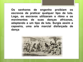 Os senhores de engenho proibiam os
escravos de praticar qualquer tipo de luta.
Logo, os escravos utilizaram o ritmo e os
movimentos de suas danças africanas,
adaptando a um tipo de luta. Surgia assim a
capoeira, uma arte marcial disfarçada de
dança
 