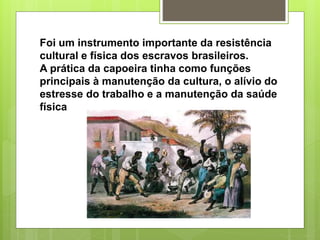 Foi um instrumento importante da resistência
cultural e física dos escravos brasileiros.
A prática da capoeira tinha como funções
principais à manutenção da cultura, o alívio do
estresse do trabalho e a manutenção da saúde
física
 