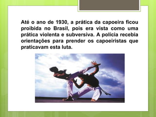 Até o ano de 1930, a prática da capoeira ficou
proibida no Brasil, pois era vista como uma
prática violenta e subversiva. A polícia recebia
orientações para prender os capoeiristas que
praticavam esta luta.
 