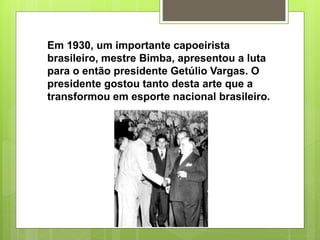 Em 1930, um importante capoeirista
brasileiro, mestre Bimba, apresentou a luta
para o então presidente Getúlio Vargas. O
presidente gostou tanto desta arte que a
transformou em esporte nacional brasileiro.
 