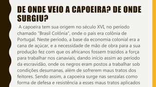 DE ONDE VEIO A CAPOEIRA? DE ONDE
SURGIU?
A capoeira tem sua origem no século XVI, no período
chamado “Brasil Colônia”, onde o país era colônia de
Portugal. Neste período, a base da economia colonial era a
cana de açúcar, e a necessidade de mão de obra para a sua
produção fez com que os africanos fossem trazidos a força
para trabalhar nos canaviais, dando início assim ao período
da escravidão, onde os negros eram postos a trabalhar sob
condições desumanas, além de sofrerem maus tratos dos
feitores. Sendo assim, a capoeira surge nas senzalas como
forma de defesa e resistência a esses maus tratos aplicados
 