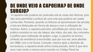 DE ONDE VEIO A CAPOEIRA? DE ONDE
SURGIU?
A capoeira não poderia ser praticada sob às vistas dos feitores, pois
não seria permitida a prática de uma arte que poderia ser usada
contra eles. Portanto, quando os feitores se aproximavam da senzala,
a luta era disfarçada em forma de dança e com a utilização de
músicas. Assim, a capoeira persistiu camuflada por vários anos. Sua
prática consistia no uso da cabeça, das mãos, dos pés, dos cotovelos
e joelhos para realização de golpes. Logo, a capoeira se tornou
símbolo da resistência à escravidão, que por sua vez, seria abolida
em 1888, com a Lei Áurea. Contudo, mesmo após a abolição da
escravatura, a capoeira ainda sofria muita pressão, tanto é que dois
anos mais tarde a mesma seria inserida no Código Penal da
 